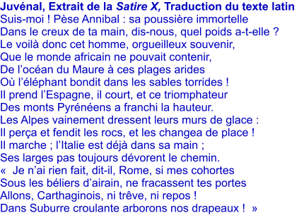 Juvnal, Extrait de la Satire X, Traduction du texte latin Suis-moi ! Pse Annibal : sa poussire immortelle Dans le creux de ta main, dis-nous, quel poids a-t-elle ? Le voil donc cet homme, orgueilleux souvenir, Que le monde africain ne pouvait contenir, De locan du Maure  ces plages arides O llphant bondit dans les sables torrides ! Il prend lEspagne, il court, et ce triomphateur Des monts Pyrnens a franchi la hauteur.  Les Alpes vainement dressent leurs murs de glace : Il pera et fendit les rocs, et les changea de place ! Il marche ; lItalie est dj dans sa main ; Ses larges pas toujours dvorent le chemin.   Je nai rien fait, dit-il, Rome, si mes cohortes Sous les bliers dairain, ne fracassent tes portes  Allons, Carthaginois, ni trve, ni repos !  Dans Suburre croulante arborons nos drapeaux !  