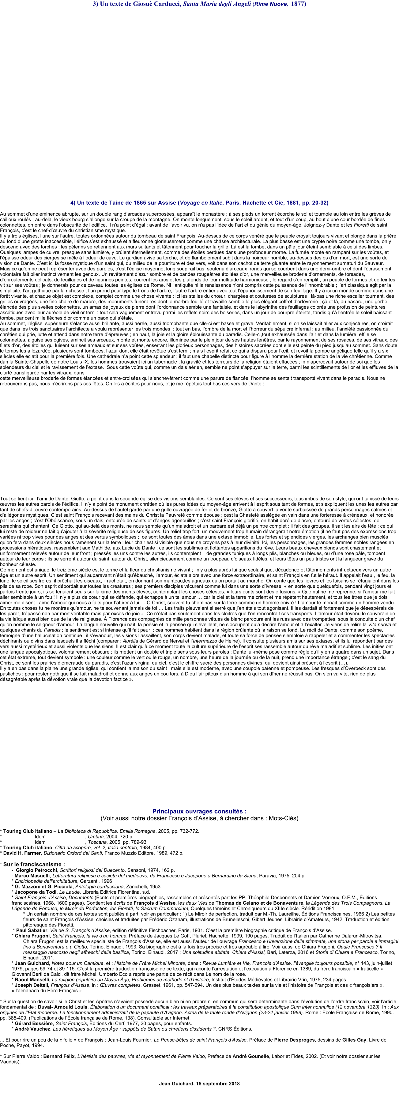 3) Un texte de Giosu Carducci, Santa Maria degli Angeli (Rime Nuove,  1877)                  4) Un texte de Taine de 1865 sur Assise (Voyage en Italie, Paris, Hachette et Cie, 1881, pp. 20-32)  Au sommet dune minence abrupte, sur un double rang darcades superposes, apparat le monastre ;  ses pieds un torrent corche le sol et tournoie au loin entre les grves de cailloux rouls ; au-del, le vieux bourg sallonge sur la croupe de la montagne. On monte longuement, sous le soleil ardent, et tout dun coup, au bout dune cour borde de fines colonnettes, on entre dans lobscurit de ldifice. Il na point dgal ; avant de lavoir vu, on na pas lide de lart et du gnie du moyen-ge. Joignez-y Dante et les Fioretti de saint Franois, cest le chef-duvre du christianisme mystique. Il y a trois glises, lune sur lautre, toutes ordonnes autour du tombeau de saint Franois. Au-dessus de ce corps vnr que le peuple croyait toujours vivant et plong dans la prire au fond dune grotte inaccessible, lifice sest exhauss et a fleuronn glorieusement comme une chsse architecturale. La plus basse est une crypte noire comme une tombe, on y descend avec des torches ; les plerins se retiennent aux murs suitants et ttonnent pour toucher la grille. L est la tombe, dans un ple jour teint semblable  celui des limbes. Quelques lampes de cuivre, presque sans lumire, y brlent ternellement, comme des toiles perdues dans une profondeur morne. La fume monte en rampant sur les votes, et lpaisse odeur des cierges se mle  lodeur de cave. Le gardien avive sa torche, et de flamboiement subit dans la noirceur horrible, au-dessus des os dun mort, est une sorte de vision de Dante. Cest ici la fosse mystique dun saint qui, du milieu de la pourriture et des vers, voit dans son cachot de terre gluante entre le rayonnement surnaturl du Sauveur. Mais ce quon ne peut reprsenter avec des paroles, cest lglise moyenne, long soupirail bas, soutenu darceaux  ronds qui se courbent dans une demi-ombre et dont lcrasement volontaire fait plier instinctivement les genoux. Un revtement dazur sombre et de bandes rougetres toiles dor, une merveilleuse broderie dornements, de torsades, denroulements dlicats, de feuillages et de figurines peintes, courent les arcs et les plafonds de leur multitude harmonieuse ; le regard sen remplit ; un peuple de formes et de teintes vit sur ses votes ; je donnerais pour ce caveau toutes les glises de Rome. Ni lantiquit ni la renaissance nont compris cette puissance de linnombrable ; lart classique agit par la simplicit, lart gothique par la richesse ; lun prend pour type le tronc de larbre, lautre larbre entier avec tout lpanouissement de son feuillage. Il y a ici un monde comme dans une fort vivante, et chaque objet est complexe, complet comme une chose vivante : ici les stalles du chur, charges et coutures de sculptures ; l-bas une riche escalier tournant, des grilles ouvrages, une fine chaire de marbre, des monuments funraires dont le marbre fouill et travaill semble le plus lgant coffret dorfvrerie ;  et l, au hasard, une gerbe lance des plus sveltes colonnettes, un amas de joyaux de pierre dont lordonnance semble une fantaisie, et dans le labyrinthe des feuillages colors une profusion de peintures asctiques avec leur aurole de vieil or terni : tout cela vaguement entrevu parmi les reflets noirs des boiseries, dans un jour de pourpre teinte, tandis qu lentre le soleil baissant tombe, par cent mille flches dor comme un paon qui stale. Au sommet, lglise  suprieure slance aussi brillante, aussi are, aussi triomphante que clle-ci est basse et grave. Vritablement, si on se laissait aller aux conjectures, on croirait que dans les trois sanctuaires larchitecte a voulu reprsenter les trois mondes  : tout en bas, lombre de la mort et lhorreur du spulcre infernal ; au milieu, lanxit passionne du chrtien qui prie, lutte et attend dans notre terre dpreuves ; en haut, la joie et la gloire blouissante du paradis. Celle-ci,tout exhausse dans lair et dans la lumire, effile se colonnettes, aiguise ses ogives, amincit ses arceaux, monte et monte encore, illumine par le plein jour de ses hautes fentres, par le rayonnement de ses rosaces, de ses vitraux, des filets dor, des toiles qui luisent sur ses arceaux et sur ses votes, enserrant les glorieux personnages, des histoires sacres dont elle est peinte du pied jusquau sommet. Sans doute le temps les a lzarde, plusieurs sont tombes, lazur dont elle tait revtue sest terni ; mais lesprit refait ce qui a disparu pour lil, et revoit la pompe anglique telle quil y a six sicles elle clatit pour la premire fois. Une cathdrale na point cette splendeur ; il faut une chapelle distincte pour figure  lhomme la dernire station de la vie chrtienne. Comme dan la Sainte-Chapelle de notre Louis IX, les hommes trouvaient ici un tabernacle ; la gravit et les terreurs de la religion taient effaces ; in napercevait autour de soi que les splendeurs du ciel et le ravissement de lextase.  Sous cette vote qui, comme un dais arien, semble ne point sappuyer sur la terre, parmi les scintillements de lor et les effluves de la clart transfigure par les vitraux, dans  cette merveilleuse broderie de formes lances et entre-croises qui senchevtrent comme une parure de fiance, lhomme se sentait transport vivant dans le paradis. Nous ne retrouverons pas, nous ncrirons pas ces ftes. On les a crites pour nous, et je me rptais tout bas ces vers de Dante :                     Tout se tient ici ; lami de Dante, Giotto, a peint dans la seconde glise des visions semblables. Ce sont ses lves et ses successeurs, tous imbus de son style, qui ont tapiss de leurs uvres les autres parois de ldifice. Il ny a point de monument chrtien o les pures ides du moyen-ge arrivent  lesprit sous tant de formes, et sexpliquent les unes les autres par tant de chefs-duvre contemporains. Au-dessus de lautel gard par une grille ouvrage de fer et de bronze, Giotto a couvert la vote surbaisse de grands personnages calmes et dallgories mystiques. Cest saint Franois recevant des mains du Christ la Pauvret comme pouse ; cest la Chastet assige en vain dans une forteresse  crneaux, et honore par les anges ; cest lObissance, sous un dais, entoure de saints et danges agenouills ; cest saint Franois glorifi, en habit dor de diacre, entour de vertus clestes, de sraphins qui chantent. Ce Giotto, qui au-del des monts, ne nous semble quun maladroit et un barbare,est dj un peintre complet ; il fait des groupes, il sait les airs de tte : ce qui lui reste de roideur ne fait quajouter  la svrit religieuse de ses figures. Un relief trop fort, un mouvement trop humain drangerait notre motion ;il ne faut pas des expressions trop varies ni trop vives pour des anges et des vertus symboliques ;  ce sont toutes des mes dans une extase immobile. Les fortes et splendides vierges, les archanges bien muscls quon fera dans deux sicles nous ramnent sur la terre ; leur chair est si visible que nous ne croyons pas  leur divinit. Ici, les personnages, les grandes femmes nobles ranges en processions hiratiques, ressemblent aux Mathilde, aux Lucie de Dante ; ce sont les sublimes et flottantes apparitions du rve. Leurs beaux cheveux blonds sont chastement et uniformment relevs autour de leur front ; presss les uns contre les autres, ils contemplent ;  de grandes tuniques  longs plis, blanches ou bleues, ou dune rose ple, tombent autour de leur corps ; ils se serrent autour du saint, autour du Christ, silencieusement comme un troupeau doiseaux fidles, et leurs ttes un peu tristes ont la langueur grave du bonheur cleste. Ce moment est unique. le treizime sicle est le terme et la fleur du christianisme vivant ; ilny a plus aprs lui que scolastique, dcadence et ttonnements infructueux vers un autre ge et un autre esprit. Un sentiment qui auparavant ntait qubauch, lamour, clata alors avec une force extraordinaire, et saint Franois en fut le hraut. Il appelait leau , le feu, la lune, le soleil ses frres, il prchait les oiseaux, il rachetait, en donnant son manteau,les agneaux quon portait au march. On conte que les livres et les faisans se rfugiaient dans les plis de sa robe. Son esprit dbordait sur toutes les cratures ; ses premiers disciples vcurent comme lui dans une sorte divresse,  en sorte que quelquefois, pendant vingt jours et parfois trente jours, ils se tenaient seuls sur la cime des monts levs, contemplant les choses clestes.  leurs crits sont des effusions.  Que nul ne me reprenne, si lamour me fait aller semblable  un fou ! Il ny a plus de cur qui se dfende, qui chappe  un tel amour  car le ciel et la terre me crient et me rptent hautement, et tous les tres que je dois aimer me disent : aime lamour qui nous a faits pour tattirer  lui  O Christ, souvent tu cheminas sur la terre comme un homme enivr ! Lamour te menait comme un homme vendu. En toutes choses tu ne montras quamour, ne te souvenant jamais de toi  Les traits pleuvaient si serr que jen tais tout agonisant. Il les dardait si fortement que je dsesprais de les parer, trpass non par mort vritable mais par excs de joie . Ce ntait pas seulement dans les cloitres que lon rencontrait ces transports. Lamour tait devenu le souverain de la vie laque aussi bien que de la vie religieuse.  Florence des compagnies de mille personnes vtues de blanc parcouraient les rues avec des trompettes, sous la conduite dun chef quon nomme le seigneur damour. La langue nouvelle qui nat, la posie et la pense qui sveillent, ne soccupent qu dcrire lamour et  lexalter. Je viens de relire la Vita nuova et quelques chants du Paradis ; le sentiment est si intense quil fait peur  : ces hommes habitent dans la rgion brlante o la raison se fond. Le rcit de Dante, comme son pome, tmoigne dune hallucination continue ; il svanouit, les visions lassaillent, son corps devient malade, et toute sa force de pense semploie  rappeler et  commenter les spectacles dchirants ou divins dans lesquels il a flchi (comparer : Aurlia de Grard de Nerval et lIntermezzo de Heine). Il consulte plusieurs amis sur ses extases, et ils lui rpondent par des vers aussi mystrieux et aussi violents que les siens. Il est clair qu ce moment toute la culture suprieure de lesprit ses rassemble autour du rve maladif et sublime. Les initis ont une langue apocalyptique, volontairement obscure ; ils mettent un double et triple sens sous leurs paroles ; Dante lui-mme pose comme rgle quil y en a quatre dans un sujet. Dans cet tat extrme, tout devient symbole : une couleur comme le vert ou le rouge, un nombre, une heure de la journe ou de la nuit, prend une importance trange ; cest le sang du Christ, ce sont les prairies dmeraude du paradis, cest lazur virginal du ciel, cest le chiffre sacr des personnes divines, qui devient ainsi prsent  lesprit (). Il y a en bas dans la plaine une grande glise, qui contient la maison du saint ; mais elle est moderne, avec une coupole paenne et pompeuse. Les fresques dOverbeck sont des pastiches ; pour rester gothique il se fait maladroit et donne aux anges un cou tors,  Dieu lair piteux dun homme  qui son dner ne russit pas. On sen va vite, rien de plus dsagrable aprs la dvotion vraie que la dvotion factice .                        Principaux ouvrages consults : (Voir aussi notre dossier Franois dAssise,  chercher dans : Mots-Cls)  * Touring Club Italiano  La Biblioteca di Repubblica, Emilia Romagna, 2005, pp. 732-772. * 			Idem				   , Umbria, 2004, 720 p. * 			Idem				   , Toscana, 2005, pp. 789-93 * Touring Club italiano, Citt da scoprire, vol. 2, Italia centrale, 1984, 400 p. * David H. Farmer, Dizionario Oxford dei Santi, Franco Muzzio Editore, 1989, 472 p.  * Sur le franciscanisme : 	-  Giorgio Petrocchi, Scrittori religiosi del Duecento, Sansoni, 1974, 162 p. 	- Marco Masuelli, Letteratura religiosa e societ del medioevo, da Francesco e Jacopone a Bernardino da Siena, Paravia, 1975, 204 p. * Enciclopedia dellarchitettura, Garzanti, 1996 * G. Mazzoni et G. Picciola, Antologia carducciana, Zanichelli, 1953 * Jacopone da Todi, Le Laude, Libreria Editrice Fiorentina, s.d. * Saint Franois dAssise, Documents (crits et premires biographies, rassembls et prsents part les PP. Thophile Desbonnets et Damien Vorreux, O.F.M., ditions franciscaines, 1968, 1600 pages). Contient les crits de Franois dAssise, les deux Vies de Thomas de Celano et de Bonaventure, la Lgende des Trois Compagnons, La Lgende de Prouse, le Miroir de Perfection, les Fioretti, le Sacrum Commercium, Quelques tmoins et Chroniqueurs du XIIIe sicle. Rdition 1981. * Un certain nombre de ces textes sont publis  part, voir en particulier : 1) Le Miroir de perfection, traduit par M.-Th. Laureilhe, ditions Franciscaines, 1966 2) Les petites fleurs de saint Franois dAssise, choisies et traduites par Frdric Ozanam, illustrations de Brunelleschi, Gibert Jeunes, Librairie dAmateurs, 1942. Traduction et dition pittoresque des Fioretti.  * Paul Sabatier, Vie de S. Franois dAssise, dition dfinitive Fischbacher, Paris, 1931. Cest la premire biographie critique de Franois dAssise. * Chiara Frugoni, Saint Franois, la vie dun homme. Prface de Jacques Le Goff, Pluriel, Hachette, 1999, 190 pages. Traduit de lItalien par Catherine Dalarun-Mitrovitsa.  Chiara Frugoni est la meilleure spcialiste de Franois dAssise, elle est aussi lauteur de louvrage Francesco e linvenzione delle stimmate, una storia per parole e immagini fino a Bonaventura e a Giotto, Torino, Einaudi, 1993. Sa biographie est  la fois trs prcise et trs agrable  lire. Voir aussi de Chiara Frugoni, Quale Francesco ? Il messaggio nascosto negli affreschi della basilica, Torino, Einaudi, 2017 ; Una solitudine abitata. Chiara dAssisi, Bari, Laterza, 2016 et Storia di Chiara e Francesco, Torino, Einaudi, 2011. * Jean Guichard, Notes pour un Cantique, et : Histoire de Frre Michel Minorite, dans : Revue Lumire et Vie, Francois dAssise, lvangile toujours possible, n 143, juin-juillet 1979, pages 59-74 et 89-115. Cest la premire traduction franaise de ce texte, qui raconte larrestation et lexcution  Florence en 1389, du frre franciscain  fraticelle  Giovanni Berti da Calci, dit frre Michel. Umberto Eco a repris une partie de ce rcit dans Le nom de la rose. * Raoul Manselli, La religion populaire au Moyen ge, Problmes de mthode et dhistoire, Institut dtudes Mdivales et Librairie Vrin, 1975, 234 pages. * Joseph Delteil, Franois dAssise, in : uvres compltes, Grasset, 1961, pp. 547-694. Un des plus beaux textes sur la vie et lhistoire de Franois et des  franoisiers , lalmanach du Pre Franois .  * Sur la question de savoir si le Christ et les Aptres navaient possd aucun bien ni en propre ni en commun qui sera dterminante dans lvolution de lordre franciscain, voir larticle fondamental de : Duval- Arnould Louis. laboration dun document pontifical : les travaux prparatoires  la constitution apostolique Cum inter nonnullos (12 novembre 1323). In : Aux origines de lEtat moderne. Le fonctionnement administratif de la papaut dAvignon. Actes de la table ronde dAvignon (23-24 janvier 1988). Rome : cole Franaise de Rome, 1990. pp. 385-409. (Publications de lcole franaise de Rome, 138). Consultable sur Internet. * Grard Bessire, Saint Franois, ditions du Cerf, 1977, 20 pages, pour enfants.  * Andr Vauchez, Les hrtiques au Moyen ge : suppts de Satan ou chrtiens dissidents ?, CNRS ditions,  ... Et pour rire un peu de la  folie  de Franois : Jean-Louis Fournier, Le Pense-btes de saint Franois dAssise, Prface de Pierre Desproges, dessins de Gilles Gay, Livre de Poche, Payot, 1994.  * Sur Pierre Valdo : Bernard Flix, Lhrsie des pauvres, vie et rayonnement de Pierre Valdo, Prface de Andr Gounelle, Labor et Fides, 2002. (Et voir notre dossier sur les Vaudois).  								                                                  Jean Guichard, 15 septembre 2018